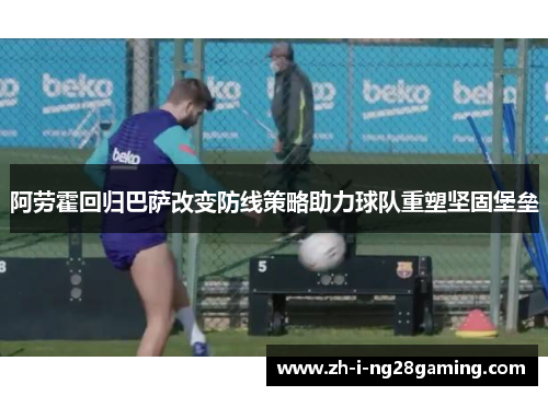 阿劳霍回归巴萨改变防线策略助力球队重塑坚固堡垒 阿劳霍回归巴萨改变防线策略助力球队重塑坚固堡垒
