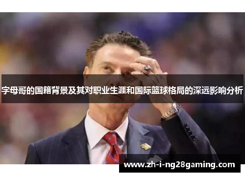 字母哥的国籍背景及其对职业生涯和国际篮球格局的深远影响分析