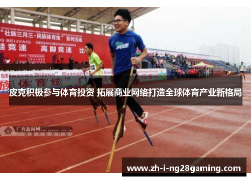 皮克积极参与体育投资 拓展商业网络打造全球体育产业新格局