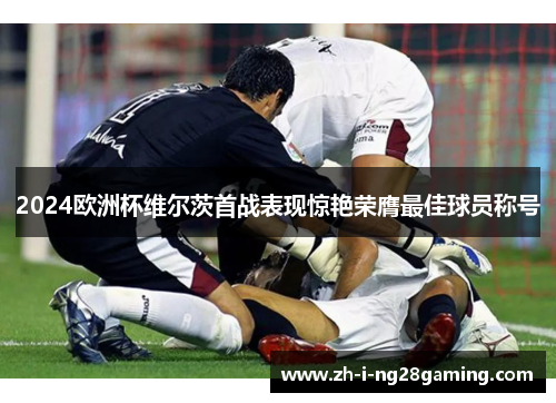2024欧洲杯维尔茨首战表现惊艳荣膺最佳球员称号 2024欧洲杯维尔茨首战表现惊艳荣膺最佳球员称号