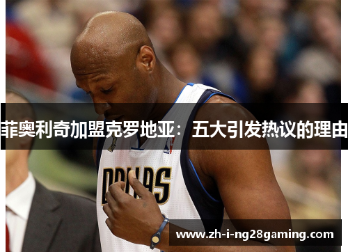 菲奥利奇加盟克罗地亚：五大引发热议的理由