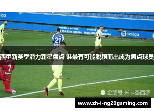 西甲新赛季潜力新星盘点 谁最有可能脱颖而出成为焦点球员