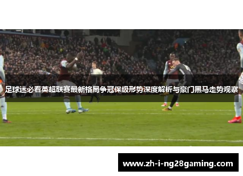 足球迷必看英超联赛最新格局争冠保级形势深度解析与豪门黑马走势观察