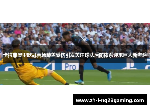 卡拉菲奥里欧冠赛场膝盖受伤引发关注球队后防体系迎来巨大新考验