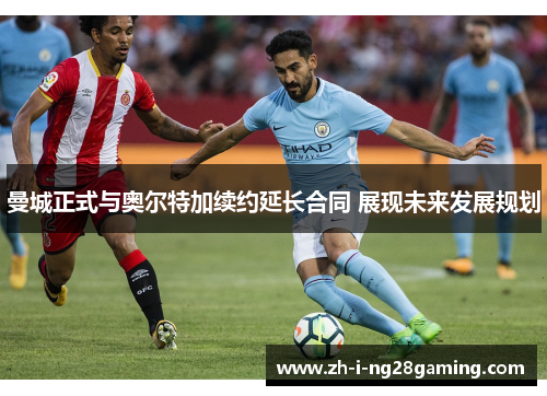 曼城正式与奥尔特加续约延长合同 展现未来发展规划 曼城正式与奥尔特加续约延长合同 展现未来发展规划